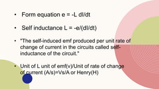 • Form equation e = -L dI/dt
• Self inductance L = -e/(dI/dt)
• "The self-induced emf produced per unit rate of
change of current in the circuits called self-
inductance of the circuit."
• Unit of L unit of emf(v)/Unit of rate of change
of current (A/s)=Vs/A or Henry(H)
 