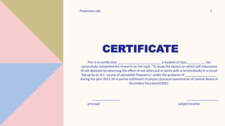 CERTIFICATE
This is to certify that _________________________ a student of class __________ has
successfully completed the research on the topic “To study the factors on which self inductance
of cell depends by observing the effect of coil when put in series with a resistor(bulb) in a circuit
fed up by an A.C. source of adjustable frequency” under the guidance of __________________
during the year 2023-24 in partial fulfillment of physics practical examination of Central Board of
Secondary Education(CBSE).
________________ __________________
principal subject teacher
Presentation title 3
 