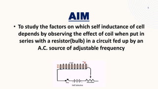 AIM
5
• To study the factors on which self inductance of cell
depends by observing the effect of coil when put in
series with a resistor(bulb) in a circuit fed up by an
A.C. source of adjustable frequency
 