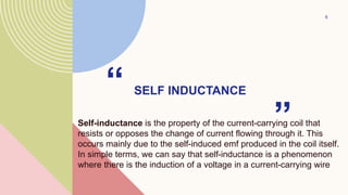 SELF INDUCTANCE
“
Self-inductance is the property of the current-carrying coil that
resists or opposes the change of current flowing through it. This
occurs mainly due to the self-induced emf produced in the coil itself.
In simple terms, we can say that self-inductance is a phenomenon
where there is the induction of a voltage in a current-carrying wire
”
6
 