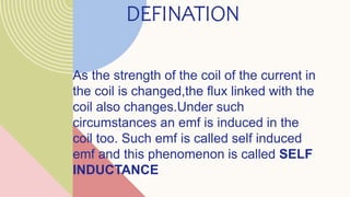 DEFINATION
As the strength of the coil of the current in
the coil is changed,the flux linked with the
coil also changes.Under such
circumstances an emf is induced in the
coil too. Such emf is called self induced
emf and this phenomenon is called SELF
INDUCTANCE
 