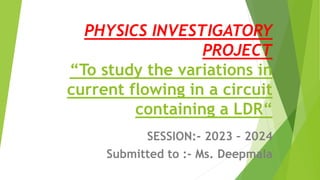 PHYSICS INVESTIGATORY
PROJECT
“To study the variations in
current flowing in a circuit
containing a LDR“
SESSION:- 2023 – 2024
Submitted to :- Ms. Deepmala
 