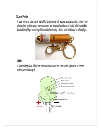5)LaserPointer
Alaserpointerorlaserpenisasmallhandhelddevicewithapowersource(usuallyabattery)and
alaserdiodeemittingaverynarrowcoherentlow-poweredlaserbeamofvisiblelight,intendedto
beusedtohighlightsomethingofinterestbyilluminatingitwithasmallbrightspotofcoloredlight.
6)LED
Alight-emittingdiode(LED)isasemiconductordevicethatemitsvisiblelightwhenanelectric
currentpassesthroughit.
 