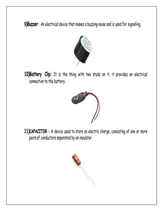 9)Buzzer : An electrical device that makes a buzzing noise and is used for signalling.
10)Battery Clip: It is the thing with two studs on it, it provides an electrical
connection to the battery.
11)CAPACITOR : A device used to store an electric charge, consisting of one or more
pairs of conductors separated by an insulator.
 