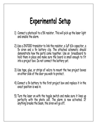 Experimental Setup
1) Connect a photocell to a 5K resistor. This will pick up the laser light
and enable the alarm.
2) Use a 2N7000 transistor to link the resistor, a 1uF 63v capacitor, a
5v siren and a 9v battery clip. The attached schematic should
demonstrate how the parts come together. Use an breadboard to
hold them in place and make sure the board is small enough to fit
into a project box. Do not connect the battery yet.
3) Use tape, glue, or strips of velcro to mount the two project boxes
on either side of the door you wish to protect.
4) Connect a 9v battery to the first project box and replace it in the
exact position is was in.
5) Turn the laser on with the toggle switch and make sure it lines up
perfectly with the photo cell. The alarm is now activated. If
anything breaks the beam, the siren will go off.
 