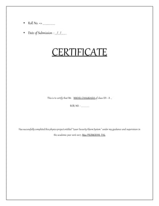 • Roll No. => _ _ _ _ _ _ _ _ _
• Date of Submission : _ _/_ _/_ _ _ _
CERTIFICATE
This is to certify that Mr. NIKHIL CHAURASIA of class XII - A ,
ROlL NO. - _ _ _ _ _ _ _
Hassuccessfullycompletedthisphysicsprojectentitled"Laser SecurityAlarmSystem" under my guidance and supervision in
the academic year 2016-2017, Miss PROMODINI PAL
 