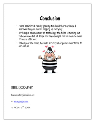 Conclusion
• Home security is rapidly growing field and there are new &
improved burglar alarms popping up everyday.
• With rapid advancement of technology the filled is turning out
to be an area full of scope and new changes can be made to make
it’s more efficient.
• It has years to come, because security is of prime importance to
one and all.
BIBLIOGRAPHY
Sources ofin formationare
=> www.google.com
=> NCERT12TH
BOOK
 