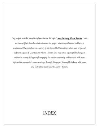 "My project provides complete information on the topic "Laser Security Alarm System " and
maximum efforts have been taken to make the project more comprehensive and lucid to
understand. My project covers a variety of sub topics like It's working, setup, uses in life and
different aspects of Laser Security Alarm System. One may notice a perceptible change in
written in an easy dialogue style engaging the readers constantly and included with more
informatics comments. I assure you to go through this project thoroughly to know a bit more
and facts about Laser Security Alarm System.
INDEX
 
