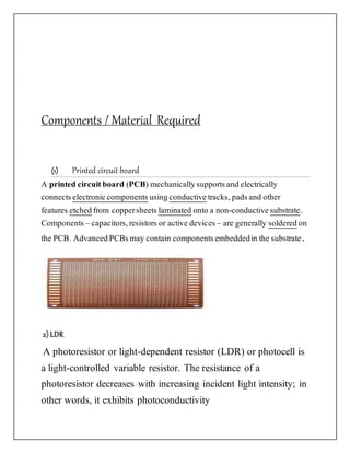 Components / Material Required
(1) Printed circuit board
A printed circuitboard (PCB) mechanicallysupportsand electrically
connects electroniccomponents usingconductive tracks, padsand other
features etchedfrom coppersheets laminated onto a non-conductive substrate.
Components – capacitors,resistors or active devices– are generally solderedon
the PCB. AdvancedPCBsmay contain componentsembeddedin the substrate.
2) LDR
A photoresistor or light-dependent resistor (LDR) or photocell is
a light-controlled variable resistor. The resistance of a
photoresistor decreases with increasing incident light intensity; in
other words, it exhibits photoconductivity
 