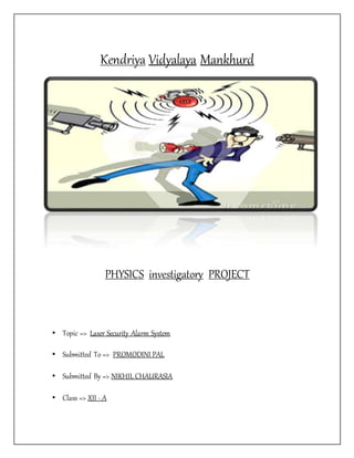 Kendriya Vidyalaya Mankhurd
PHYSICS investigatory PROJECT
• Topic => Laser Security Alarm System
• Submitted To => PROMODINI PAL
• Submitted By => NIKHIL CHAURASIA
• Class => XII - A
 
