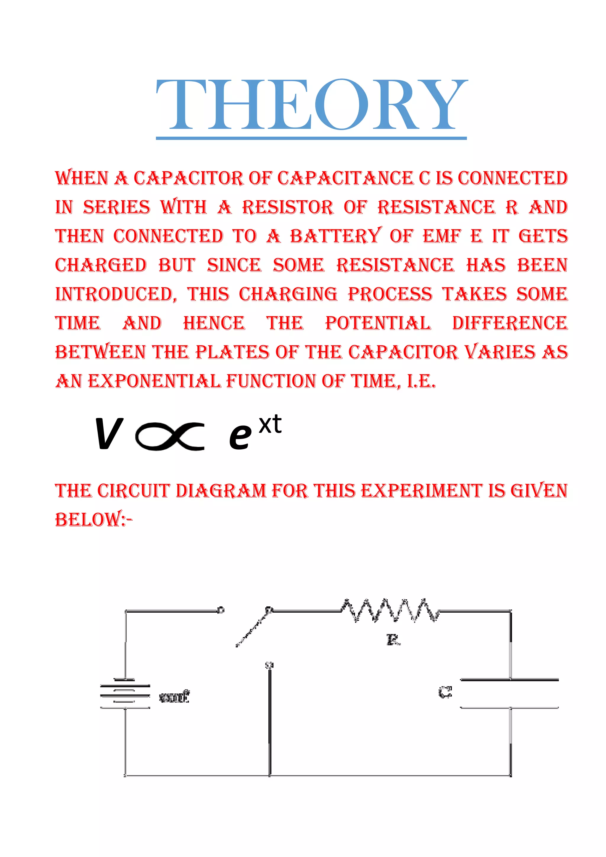 THEORY
WHEN A CAPACITOR OF CAPACITANCE C IS CONNECTED
IN SERIES WITH A RESISTOR OF RESISTANCE R AND
THEN CONNECTED TO A BATTERY OF EMF E IT GETS
CHARGED BUT SINCE SOME RESISTANCE HAS BEEN
INTRODUCED, THIS CHARGING PROCESS TAKES SOME
TIME AND HENCE THE POTENTIAL DIFFERENCE
BETWEEN THE PLATES OF THE CAPACITOR VARIES AS
AN EXPONENTIAL FUNCTION OF TIME, I.E.
V ext
THE CIRCUIT DIAGRAM FOR THIS EXPERIMENT IS GIVEN
BELOW:-
 