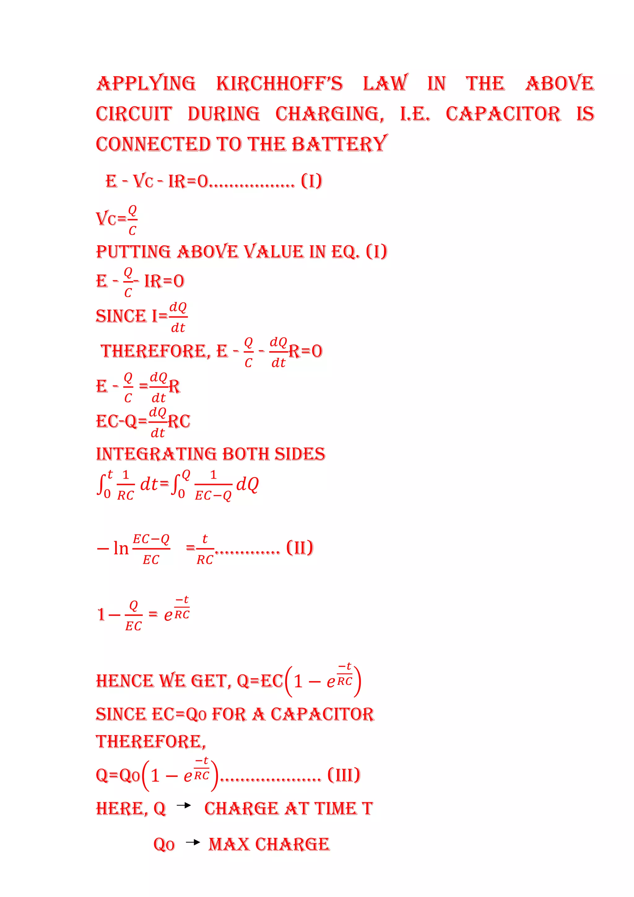 APPLYING KIRCHHOFF’S LAW IN THE ABOVE
CIRCUIT DURING CHARGING, I.E. CAPACITOR IS
CONNECTED TO THE BATTERY
E - VC - IR=0…………….. (I)
VC=
PUTTING ABOVE VALUE IN EQ. (I)
E - - IR=0
SINCE I=
THEREFORE, E - - R=0
E - = R
EC-Q= RC
INTEGRATING BOTH SIDES
=
− ln = …………. (II)
1− =
HENCE WE GET, Q=EC 1 −
SINCE EC=Q0 FOR A CAPACITOR
THEREFORE,
Q=Q0 1 − ……………….. (III)
HERE, Q CHARGE AT TIME T
QO MAX CHARGE
 