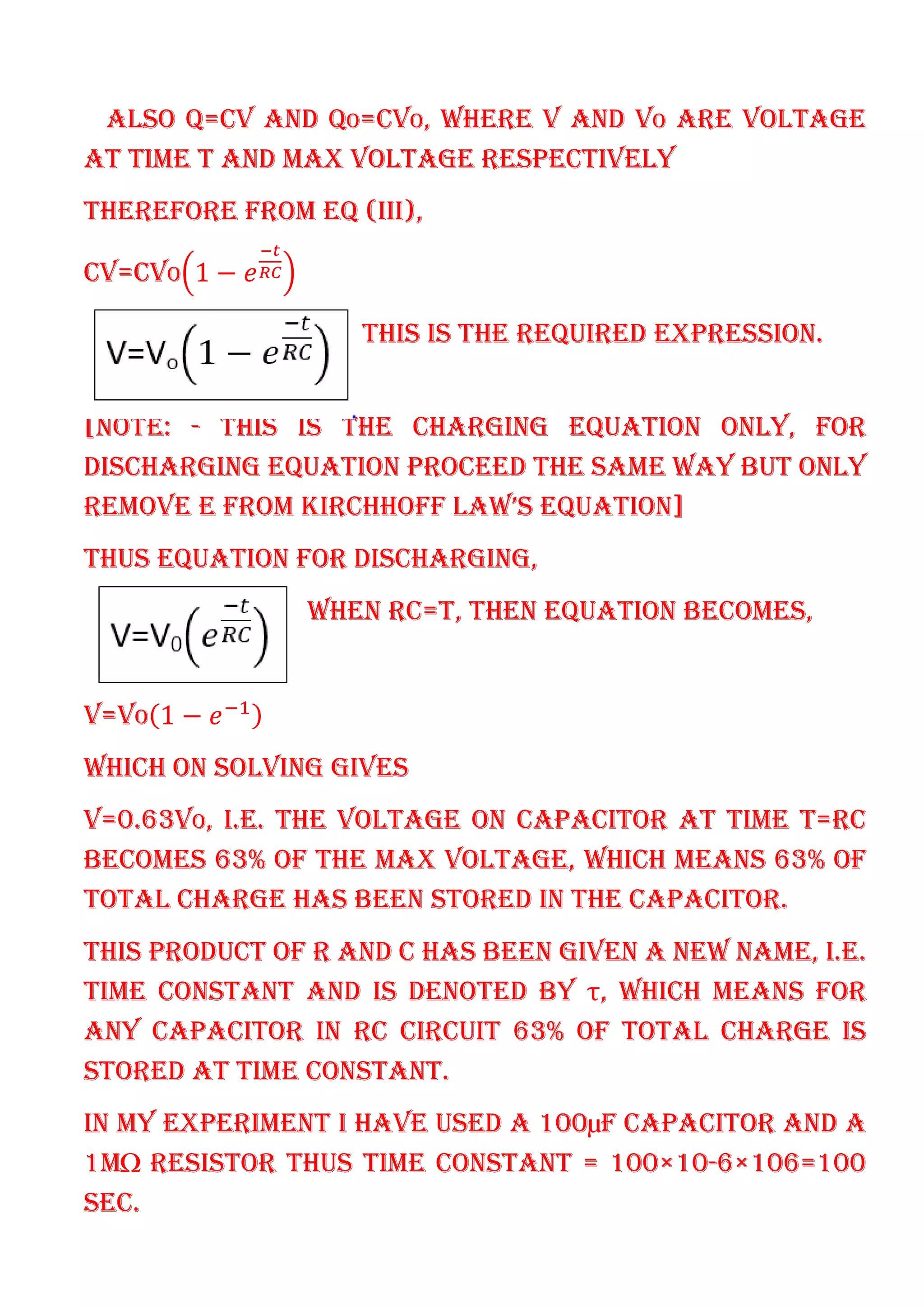 ALSO Q=CV AND QO=CVO, WHERE V AND VO ARE VOLTAGE
AT TIME T AND MAX VOLTAGE RESPECTIVELY
THEREFORE FROM EQ (III),
CV=CVO 1 −
THIS IS THE REQUIRED EXPRESSION.
[NOTE: - THIS IS THE CHARGING EQUATION ONLY, FOR
DISCHARGING EQUATION PROCEED THE SAME WAY BUT ONLY
REMOVE E FROM KIRCHHOFF LAW’S EQUATION]
THUS EQUATION FOR DISCHARGING,
WHEN RC=T, THEN EQUATION BECOMES,
V=VO 1 −
WHICH ON SOLVING GIVES
V=0.63VO, I.E. THE VOLTAGE ON CAPACITOR AT TIME T=RC
BECOMES 63% OF THE MAX VOLTAGE, WHICH MEANS 63% OF
TOTAL CHARGE HAS BEEN STORED IN THE CAPACITOR.
THIS PRODUCT OF R AND C HAS BEEN GIVEN A NEW NAME, I.E.
TIME CONSTANT AND IS DENOTED BY τ, WHICH MEANS FOR
ANY CAPACITOR IN RC CIRCUIT 63% OF TOTAL CHARGE IS
STORED AT TIME CONSTANT.
IN MY EXPERIMENT I HAVE USED A 100µF CAPACITOR AND A
1MΩ RESISTOR THUS TIME CONSTANT = 100×10-6×106=100
SEC.
 