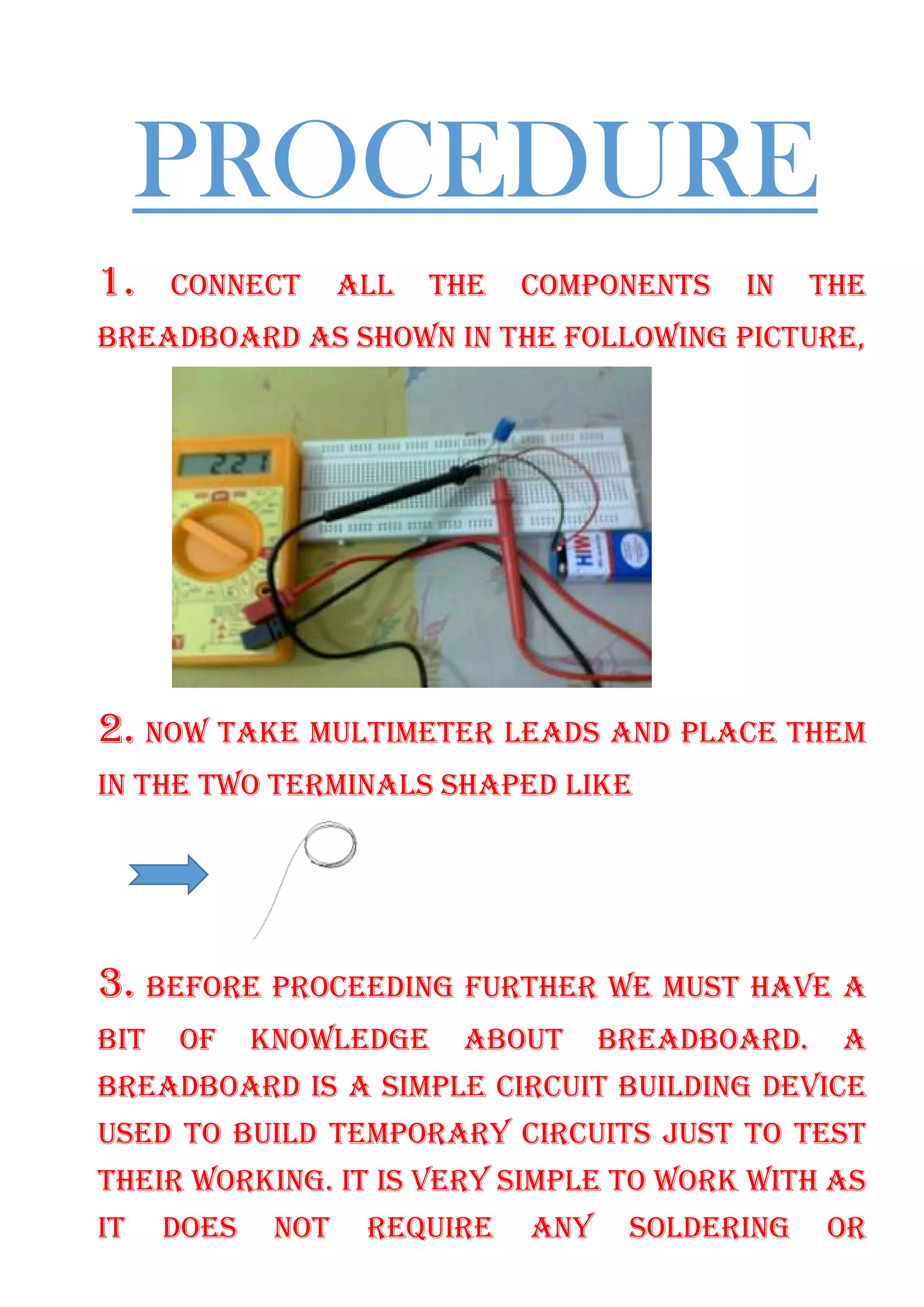 PROCEDURE
1. CONNECT ALL THE COMPONENTS IN THE
BREADBOARD AS SHOWN IN THE FOLLOWING PICTURE,
2. NOW TAKE MULTIMETER LEADS AND PLACE THEM
IN THE TWO TERMINALS SHAPED LIKE
3. BEFORE PROCEEDING FURTHER WE MUST HAVE A
BIT OF KNOWLEDGE ABOUT BREADBOARD. A
BREADBOARD IS A SIMPLE CIRCUIT BUILDING DEVICE
USED TO BUILD TEMPORARY CIRCUITS JUST TO TEST
THEIR WORKING. IT IS VERY SIMPLE TO WORK WITH AS
IT DOES NOT REQUIRE ANY SOLDERING OR
 