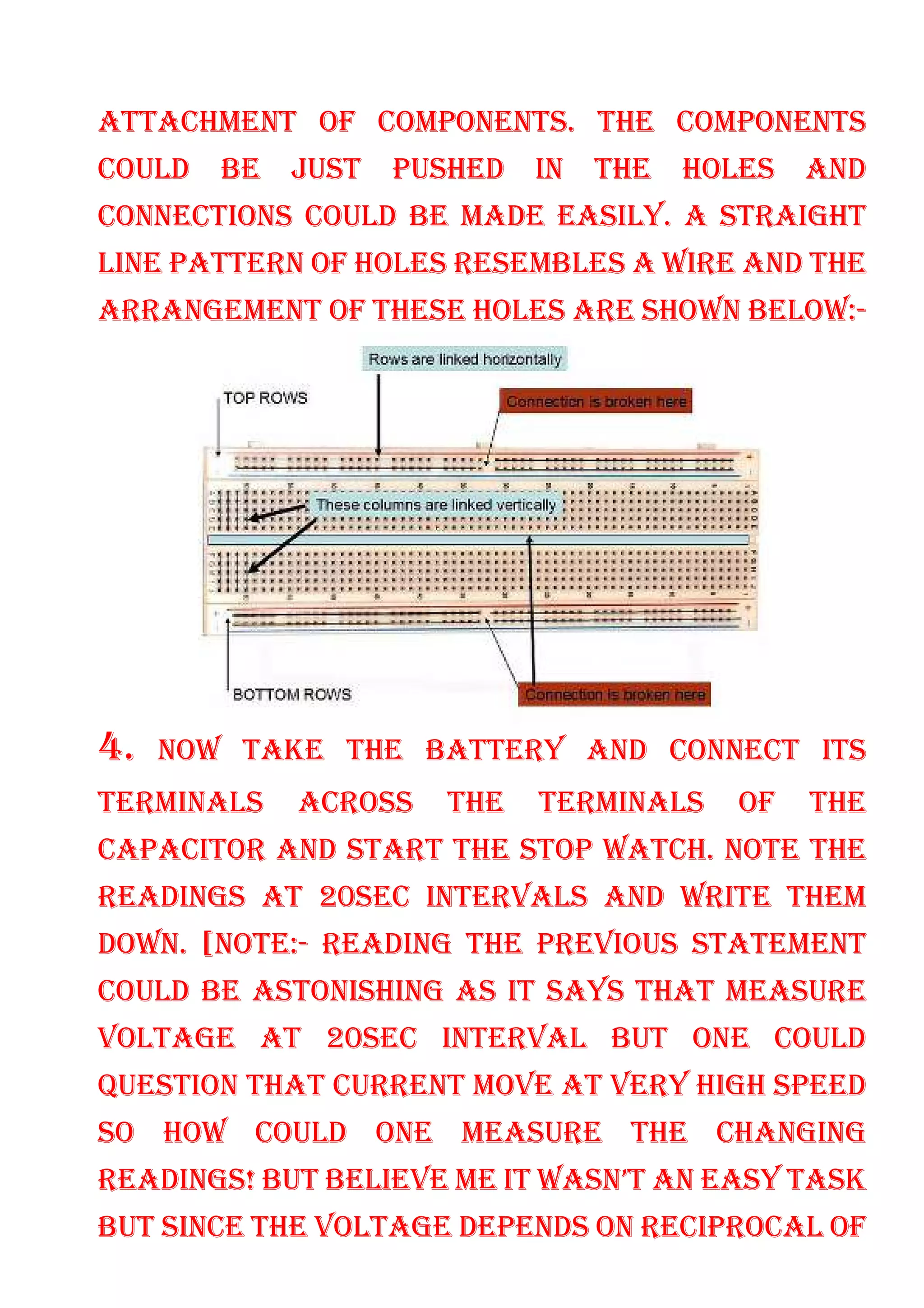 ATTACHMENT OF COMPONENTS. THE COMPONENTS
COULD BE JUST PUSHED IN THE HOLES AND
CONNECTIONS COULD BE MADE EASILY. A STRAIGHT
LINE PATTERN OF HOLES RESEMBLES A WIRE AND THE
ARRANGEMENT OF THESE HOLES ARE SHOWN BELOW:-
4. NOW TAKE THE BATTERY AND CONNECT ITS
TERMINALS ACROSS THE TERMINALS OF THE
CAPACITOR AND START THE STOP WATCH. NOTE THE
READINGS AT 20SEC INTERVALS AND WRITE THEM
DOWN. [NOTE:- READING THE PREVIOUS STATEMENT
COULD BE ASTONISHING AS IT SAYS THAT MEASURE
VOLTAGE AT 20SEC INTERVAL BUT ONE COULD
QUESTION THAT CURRENT MOVE AT VERY HIGH SPEED
SO HOW COULD ONE MEASURE THE CHANGING
READINGS! BUT BELIEVE ME IT WASN’T AN EASY TASK
BUT SINCE THE VOLTAGE DEPENDS ON RECIPROCAL OF
 