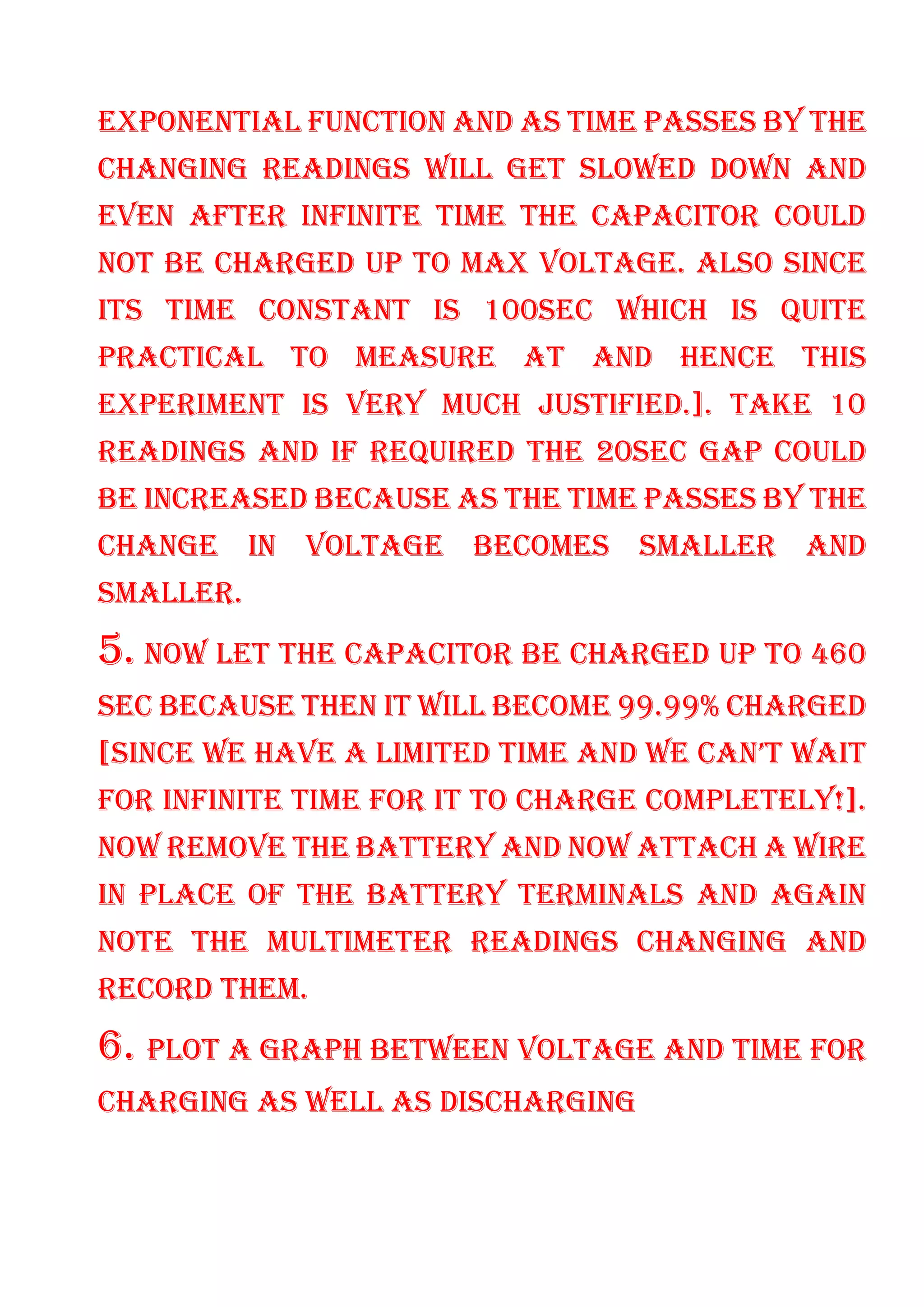 EXPONENTIAL FUNCTION AND AS TIME PASSES BY THE
CHANGING READINGS WILL GET SLOWED DOWN AND
EVEN AFTER INFINITE TIME THE CAPACITOR COULD
NOT BE CHARGED UP TO MAX VOLTAGE. ALSO SINCE
ITS TIME CONSTANT IS 100SEC WHICH IS QUITE
PRACTICAL TO MEASURE AT AND HENCE THIS
EXPERIMENT IS VERY MUCH JUSTIFIED.]. TAKE 10
READINGS AND IF REQUIRED THE 20SEC GAP COULD
BE INCREASED BECAUSE AS THE TIME PASSES BY THE
CHANGE IN VOLTAGE BECOMES SMALLER AND
SMALLER.
5. NOW LET THE CAPACITOR BE CHARGED UP TO 460
SEC BECAUSE THEN IT WILL BECOME 99.99% CHARGED
[SINCE WE HAVE A LIMITED TIME AND WE CAN’T WAIT
FOR INFINITE TIME FOR IT TO CHARGE COMPLETELY!].
NOW REMOVE THE BATTERY AND NOW ATTACH A WIRE
IN PLACE OF THE BATTERY TERMINALS AND AGAIN
NOTE THE MULTIMETER READINGS CHANGING AND
RECORD THEM.
6. PLOT A GRAPH BETWEEN VOLTAGE AND TIME FOR
CHARGING AS WELL AS DISCHARGING
 