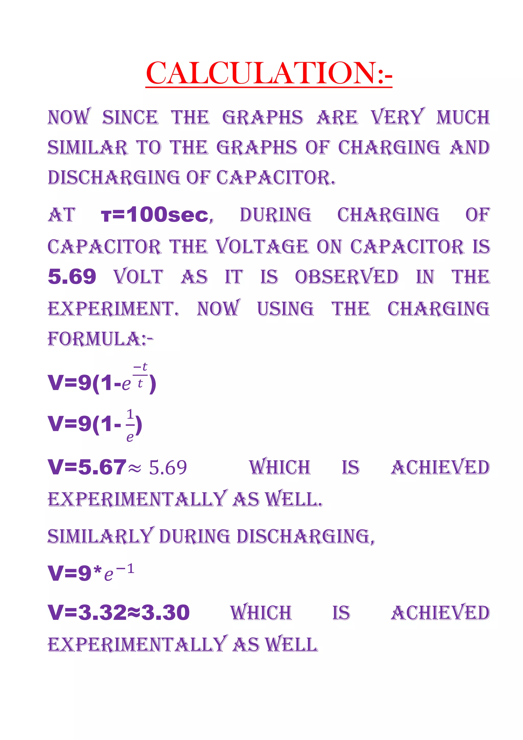 CALCULATION:-
NOW SINCE THE GRAPHS ARE VERY MUCH
SIMILAR TO THE GRAPHS OF CHARGING AND
DISCHARGING OF CAPACITOR.
AT τ=100sec, DURING CHARGING OF
CAPACITOR THE VOLTAGE ON CAPACITOR IS
5.69 VOLT AS IT IS OBSERVED IN THE
EXPERIMENT. NOW USING THE CHARGING
FORMULA:-
V=9(1- )
V=9(1-	 )
V=5.67≈ 5.69 WHICH IS ACHIEVED
EXPERIMENTALLY AS WELL.
SIMILARLY DURING DISCHARGING,
V=9*
V=3.32≈3.30 WHICH IS ACHIEVED
EXPERIMENTALLY AS WELL
 