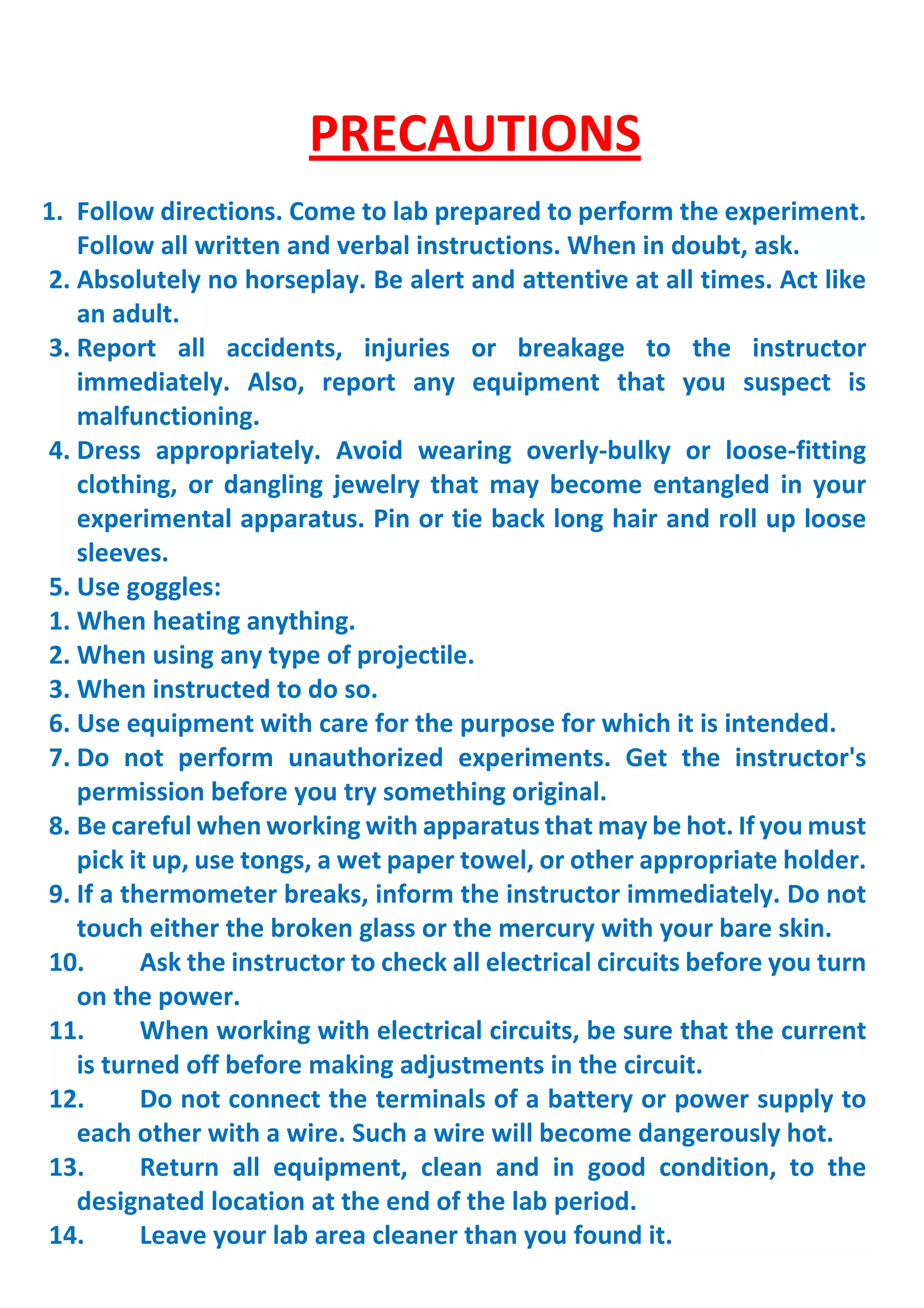 PRECAUTIONS
1. Follow directions. Come to lab prepared to perform the experiment.
Follow all written and verbal instructions. When in doubt, ask.
2. Absolutely no horseplay. Be alert and attentive at all times. Act like
an adult.
3. Report all accidents, injuries or breakage to the instructor
immediately. Also, report any equipment that you suspect is
malfunctioning.
4. Dress appropriately. Avoid wearing overly-bulky or loose-fitting
clothing, or dangling jewelry that may become entangled in your
experimental apparatus. Pin or tie back long hair and roll up loose
sleeves.
5. Use goggles:
1. When heating anything.
2. When using any type of projectile.
3. When instructed to do so.
6. Use equipment with care for the purpose for which it is intended.
7. Do not perform unauthorized experiments. Get the instructor's
permission before you try something original.
8. Be careful when working with apparatus that may be hot. If you must
pick it up, use tongs, a wet paper towel, or other appropriate holder.
9. If a thermometer breaks, inform the instructor immediately. Do not
touch either the broken glass or the mercury with your bare skin.
10. Ask the instructor to check all electrical circuits before you turn
on the power.
11. When working with electrical circuits, be sure that the current
is turned off before making adjustments in the circuit.
12. Do not connect the terminals of a battery or power supply to
each other with a wire. Such a wire will become dangerously hot.
13. Return all equipment, clean and in good condition, to the
designated location at the end of the lab period.
14. Leave your lab area cleaner than you found it.
 