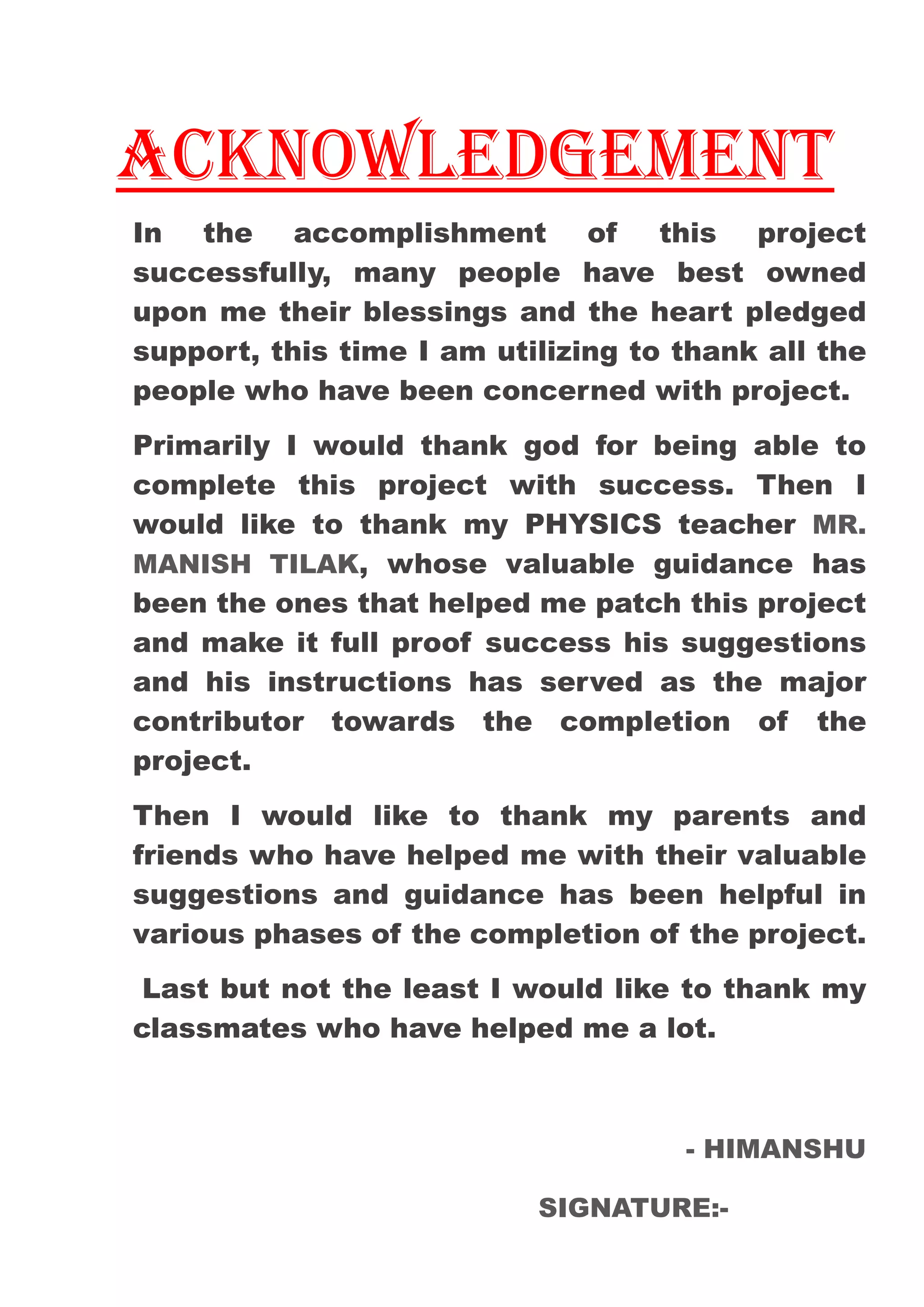 ACKNOWLEDGEMENT
In the accomplishment of this project
successfully, many people have best owned
upon me their blessings and the heart pledged
support, this time I am utilizing to thank all the
people who have been concerned with project.
Primarily I would thank god for being able to
complete this project with success. Then I
would like to thank my PHYSICS teacher MR.
MANISH TILAK, whose valuable guidance has
been the ones that helped me patch this project
and make it full proof success his suggestions
and his instructions has served as the major
contributor towards the completion of the
project.
Then I would like to thank my parents and
friends who have helped me with their valuable
suggestions and guidance has been helpful in
various phases of the completion of the project.
Last but not the least I would like to thank my
classmates who have helped me a lot.
- HIMANSHU
SIGNATURE:-
 