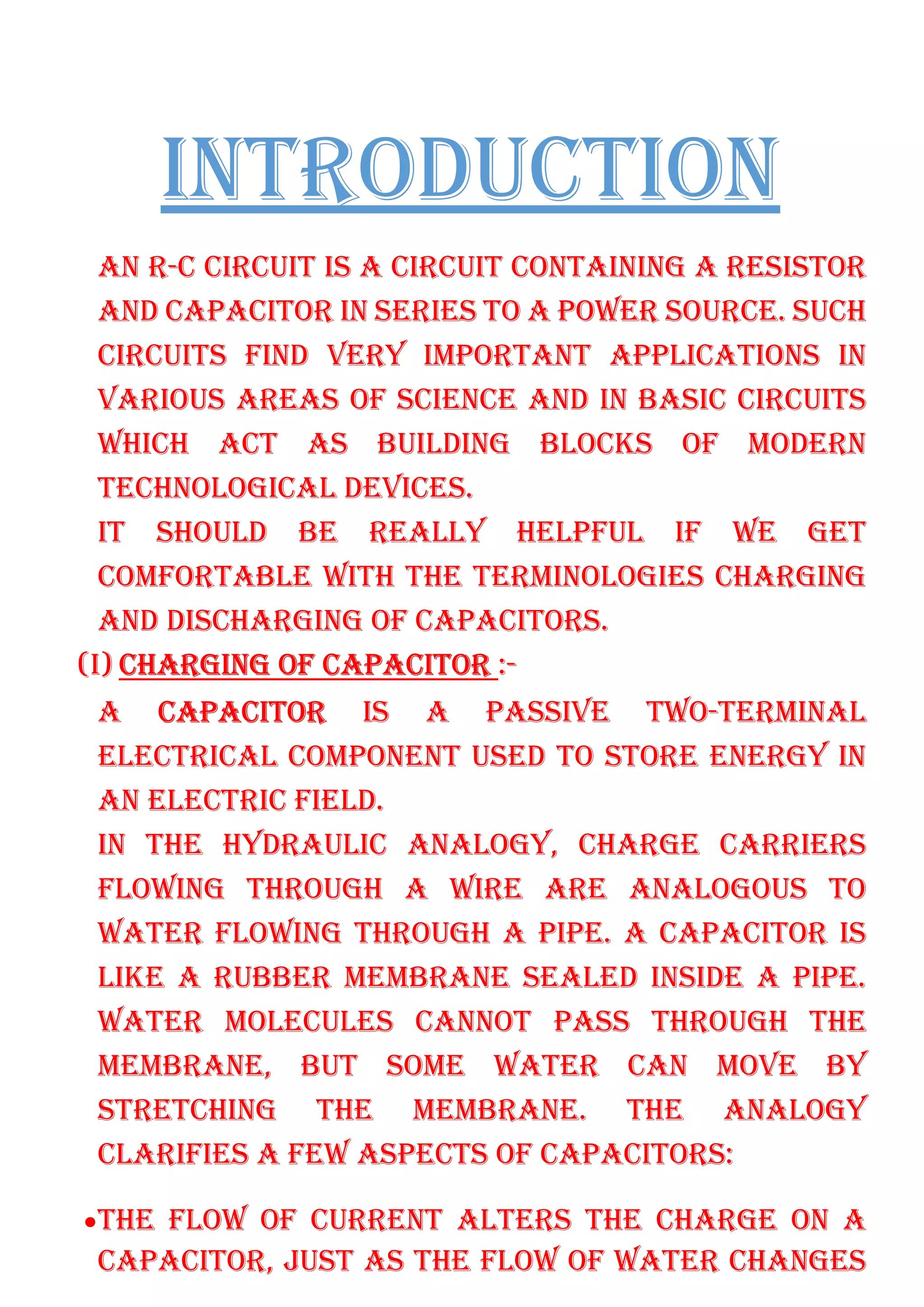 INTRODUCTION
AN R-C CIRCUIT IS A CIRCUIT CONTAINING A RESISTOR
AND CAPACITOR IN SERIES TO A POWER SOURCE. SUCH
CIRCUITS FIND VERY IMPORTANT APPLICATIONS IN
VARIOUS AREAS OF SCIENCE AND IN BASIC CIRCUITS
WHICH ACT AS BUILDING BLOCKS OF MODERN
TECHNOLOGICAL DEVICES.
IT SHOULD BE REALLY HELPFUL IF WE GET
COMFORTABLE WITH THE TERMINOLOGIES CHARGING
AND DISCHARGING OF CAPACITORS.
(I) CHARGING OF CAPACITOR :-
A CAPACITOR IS A PASSIVE TWO-TERMINAL
ELECTRICAL COMPONENT USED TO STORE ENERGY IN
AN ELECTRIC FIELD.
IN THE HYDRAULIC ANALOGY, CHARGE CARRIERS
FLOWING THROUGH A WIRE ARE ANALOGOUS TO
WATER FLOWING THROUGH A PIPE. A CAPACITOR IS
LIKE A RUBBER MEMBRANE SEALED INSIDE A PIPE.
WATER MOLECULES CANNOT PASS THROUGH THE
MEMBRANE, BUT SOME WATER CAN MOVE BY
STRETCHING THE MEMBRANE. THE ANALOGY
CLARIFIES A FEW ASPECTS OF CAPACITORS:
•THE FLOW OF CURRENT ALTERS THE CHARGE ON A
CAPACITOR, JUST AS THE FLOW OF WATER CHANGES
 