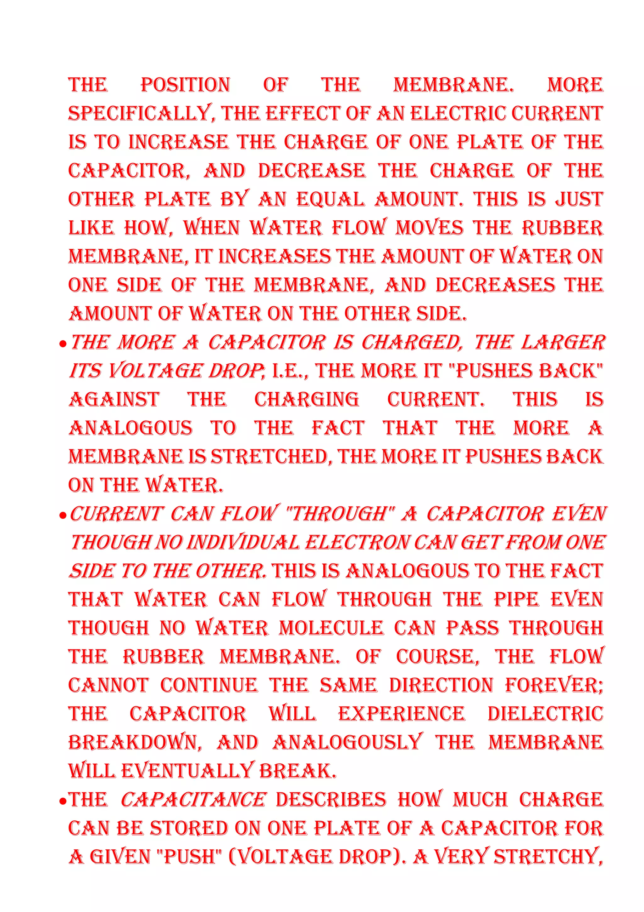 THE POSITION OF THE MEMBRANE. MORE
SPECIFICALLY, THE EFFECT OF AN ELECTRIC CURRENT
IS TO INCREASE THE CHARGE OF ONE PLATE OF THE
CAPACITOR, AND DECREASE THE CHARGE OF THE
OTHER PLATE BY AN EQUAL AMOUNT. THIS IS JUST
LIKE HOW, WHEN WATER FLOW MOVES THE RUBBER
MEMBRANE, IT INCREASES THE AMOUNT OF WATER ON
ONE SIDE OF THE MEMBRANE, AND DECREASES THE
AMOUNT OF WATER ON THE OTHER SIDE.
•THE MORE A CAPACITOR IS CHARGED, THE LARGER
ITS VOLTAGE DROP; I.E., THE MORE IT "PUSHES BACK"
AGAINST THE CHARGING CURRENT. THIS IS
ANALOGOUS TO THE FACT THAT THE MORE A
MEMBRANE IS STRETCHED, THE MORE IT PUSHES BACK
ON THE WATER.
•CURRENT CAN FLOW "THROUGH" A CAPACITOR EVEN
THOUGH NO INDIVIDUAL ELECTRON CAN GET FROM ONE
SIDE TO THE OTHER. THIS IS ANALOGOUS TO THE FACT
THAT WATER CAN FLOW THROUGH THE PIPE EVEN
THOUGH NO WATER MOLECULE CAN PASS THROUGH
THE RUBBER MEMBRANE. OF COURSE, THE FLOW
CANNOT CONTINUE THE SAME DIRECTION FOREVER;
THE CAPACITOR WILL EXPERIENCE DIELECTRIC
BREAKDOWN, AND ANALOGOUSLY THE MEMBRANE
WILL EVENTUALLY BREAK.
•THE CAPACITANCE DESCRIBES HOW MUCH CHARGE
CAN BE STORED ON ONE PLATE OF A CAPACITOR FOR
A GIVEN "PUSH" (VOLTAGE DROP). A VERY STRETCHY,
 