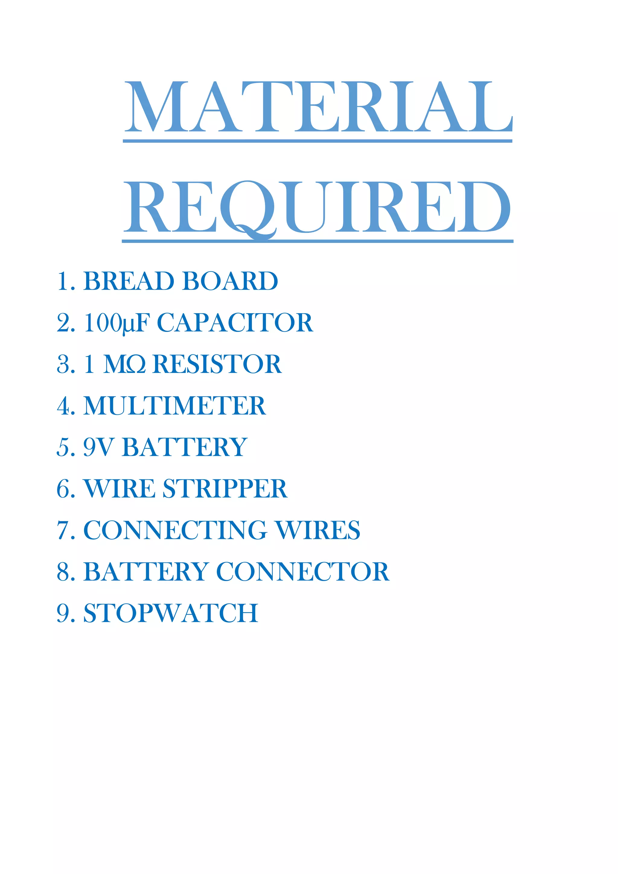 MATERIAL
REQUIRED
1. BREAD BOARD
2. 100µF CAPACITOR
3. 1 MΩ RESISTOR
4. MULTIMETER
5. 9V BATTERY
6. WIRE STRIPPER
7. CONNECTING WIRES
8. BATTERY CONNECTOR
9. STOPWATCH
 