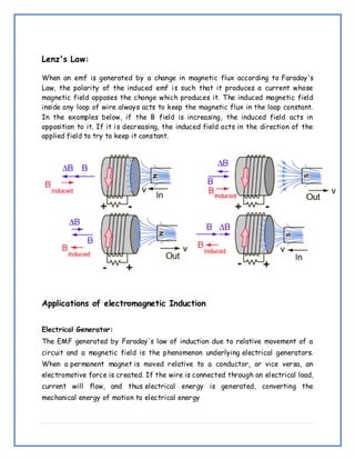 Lenz's Law:
When an emf is generated by a change in magnetic flux according to Faraday's
Law, the polarity of the induced emf is such that it produces a current whose
magnetic field opposes the change which produces it. The induced magnetic field
inside any loop of wire always acts to keep the magnetic flux in the loop constant.
In the examples below, if the B field is increasing, the induced field acts in
opposition to it. If it is decreasing, the induced field acts in the direction of the
applied field to try to keep it constant.
Applications of electromagnetic Induction
Electrical Generator:
The EMF generated by Faraday's law of induction due to relative movement of a
circuit and a magnetic field is the phenomenon underlying electrical generators.
When a permanent magnet is moved relative to a conductor, or vice versa, an
electromotive force is created. If the wire is connected through an electrical load,
current will flow, and thus electrical energy is generated, converting the
mechanical energy of motion to electrical energy
 