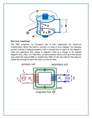 Electrical transformer
The EMF predicted by Faraday's law is also responsible for electrical
transformers. When the electric current in a loop of wire changes, the changing
current creates a changing magnetic field. A second wire in reach of this magnetic
field will experience this change in magnetic field as a change in its coupled
magnetic flux, d ΦB / d t. Therefore, an electromotive force is set up in the second
loop called the induced EMF or transformer EMF. If the two ends of this loop are
connected through an electrical load, current will flow.
 
