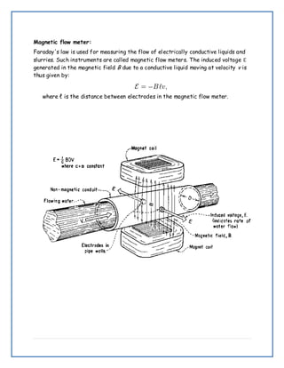 Magnetic flow meter:
Faraday's law is used for measuring the flow of electrically conductive liquids and
slurries. Such instruments are called magnetic flow meters. The induced voltage ℇ
generated in the magnetic field B due to a conductive liquid moving at velocity v is
thus given by:
where ℓ is the distance between electrodes in the magnetic flow meter.
 