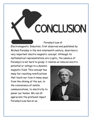 Faraday’s Law of
Electromagnetic Induction, first observed and published by
Michael Faraday in the mid-nineteenth century, describes a
very important electro-magnetic concept. Although its
mathematical representations are cryptic, the essence of
Faraday’s is not hard to grasp: it relates an induced electric
potential or voltage to a dynamic
magnetic field. This concept has
many far-reaching ramifications
that touch our lives in many ways:
from the shining of the sun, to
the convenience of mobile
communications, to electricity to
power our homes. We can all
appreciate the profound impact
Faraday’s Law has on us.
 