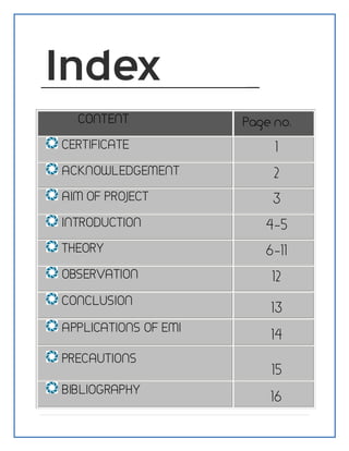 CONTENT Page no.
CERTIFICATE 1
ACKNOWLEDGEMENT 2
AIM OF PROJECT 3
INTRODUCTION 4-5
THEORY 6-11
OBSERVATION 12
CONCLUSION
13
APPLICATIONS OF EMI
14
PRECAUTIONS
15
BIBLIOGRAPHY
16
 