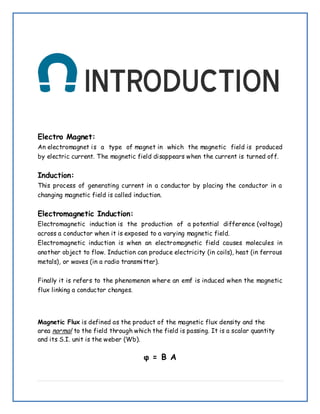 Electro Magnet:
An electromagnet is a type of magnet in which the magnetic field is produced
by electric current. The magnetic field disappears when the current is turned off.
Induction:
This process of generating current in a conductor by placing the conductor in a
changing magnetic field is called induction.
Electromagnetic Induction:
Electromagnetic induction is the production of a potential difference (voltage)
across a conductor when it is exposed to a varying magnetic field.
Electromagnetic induction is when an electromagnetic field causes molecules in
another object to flow. Induction can produce electricity (in coils), heat (in ferrous
metals), or waves (in a radio transmitter).
Finally it is refers to the phenomenon where an emf is induced when the magnetic
flux linking a conductor changes.
Magnetic Flux is defined as the product of the magnetic flux density and the
area normal to the field through which the field is passing. It is a scalar quantity
and its S.I. unit is the weber (Wb).
φ = B A
 