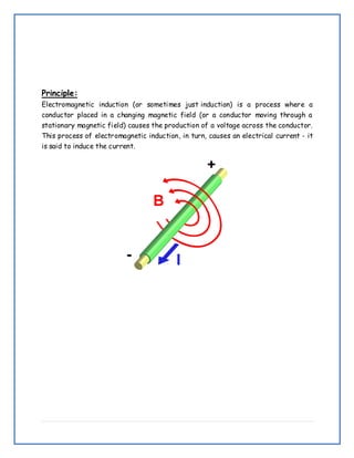 Principle:
Electromagnetic induction (or sometimes just induction) is a process where a
conductor placed in a changing magnetic field (or a conductor moving through a
stationary magnetic field) causes the production of a voltage across the conductor.
This process of electromagnetic induction, in turn, causes an electrical current - it
is said to induce the current.
 