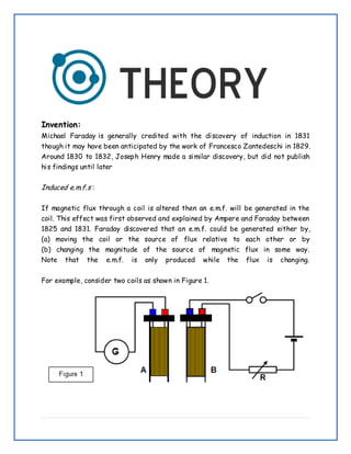 Invention:
Michael Faraday is generally credited with the discovery of induction in 1831
though it may have been anticipated by the work of Francesco Zantedeschi in 1829.
Around 1830 to 1832, Joseph Henry made a similar discovery, but did not publish
his findings until later
Induced e.m.f.s :
If magnetic flux through a coil is altered then an e.m.f. will be generated in the
coil. This effect was first observed and explained by Ampere and Faraday between
1825 and 1831. Faraday discovered that an e.m.f. could be generated either by,
(a) moving the coil or the source of flux relative to each other or by
(b) changing the magnitude of the source of magnetic flux in some way.
Note that the e.m.f. is only produced while the flux is changing.
For example, consider two coils as shown in Figure 1.
 