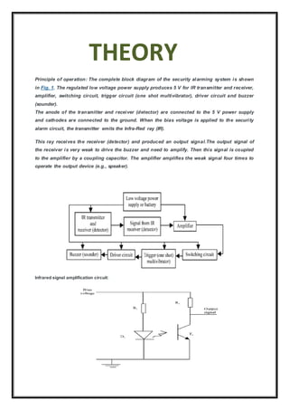 THEORY
Principle of operation: The complete block diagram of the security alarming system is shown
in Fig. 1. The regulated low voltage power supply produces 5 V for IR transmitter and receiver,
amplifier, switching circuit, trigger circuit (one shot multivibrator), driver circuit and buzzer
(sounder).
The anode of the transmitter and receiver (detector) are connected to the 5 V power supply
and cathodes are connected to the ground. When the bias voltage is applied to the security
alarm circuit, the transmitter emits the Infra-Red ray (IR).
This ray receives the receiver (detector) and produced an output signal.The output signal of
the receiver is very weak to drive the buzzer and need to amplify. Then this signal is coupled
to the amplifier by a coupling capacitor. The amplifier amplifies the weak signal four times to
operate the output device (e.g., speaker).
Infrared signal amplification circuit:
 