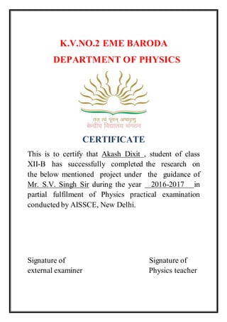 K.V.NO.2 EME BARODA
DEPARTMENT OF PHYSICS
CERTIFICATE
This is to certify that Akash Dixit , student of class
XII-B has successfully completed the research on
the below mentioned project under the guidance of
Mr. S.V. Singh Sir during the year 2016-2017 in
partial fulfilment of Physics practical examination
conducted by AISSCE, New Delhi.
Signature of Signature of
external examiner Physics teacher
 