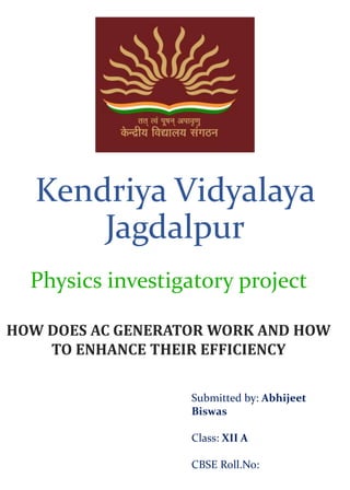 Kendriya Vidyalaya
Jagdalpur
Physics investigatory project
Submitted by: Abhijeet
Biswas
Class: XII A
CBSE Roll.No:
HOW DOES AC GENERATOR WORK AND HOW
TO ENHANCE THEIR EFFICIENCY
 