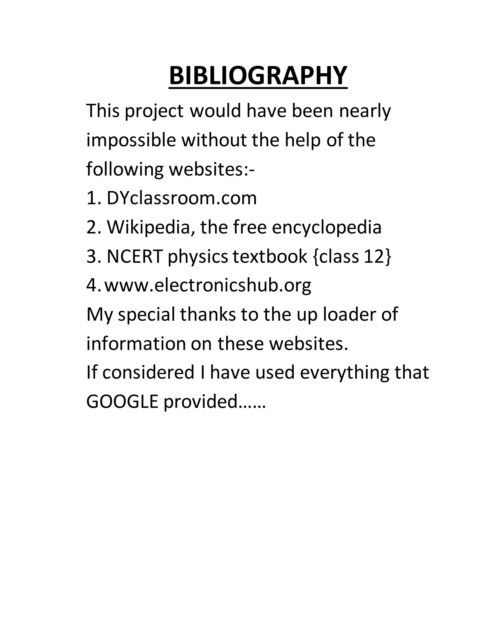 BIBLIOGRAPHY
This project would have been nearly
impossible without the help of the
following websites:-
1. DYclassroom.com
2. Wikipedia, the free encyclopedia
3. NCERT physics textbook {class 12}
4.www.electronicshub.org
My special thanks to the up loader of
information on these websites.
If considered I have used everything that
GOOGLE provided……
 