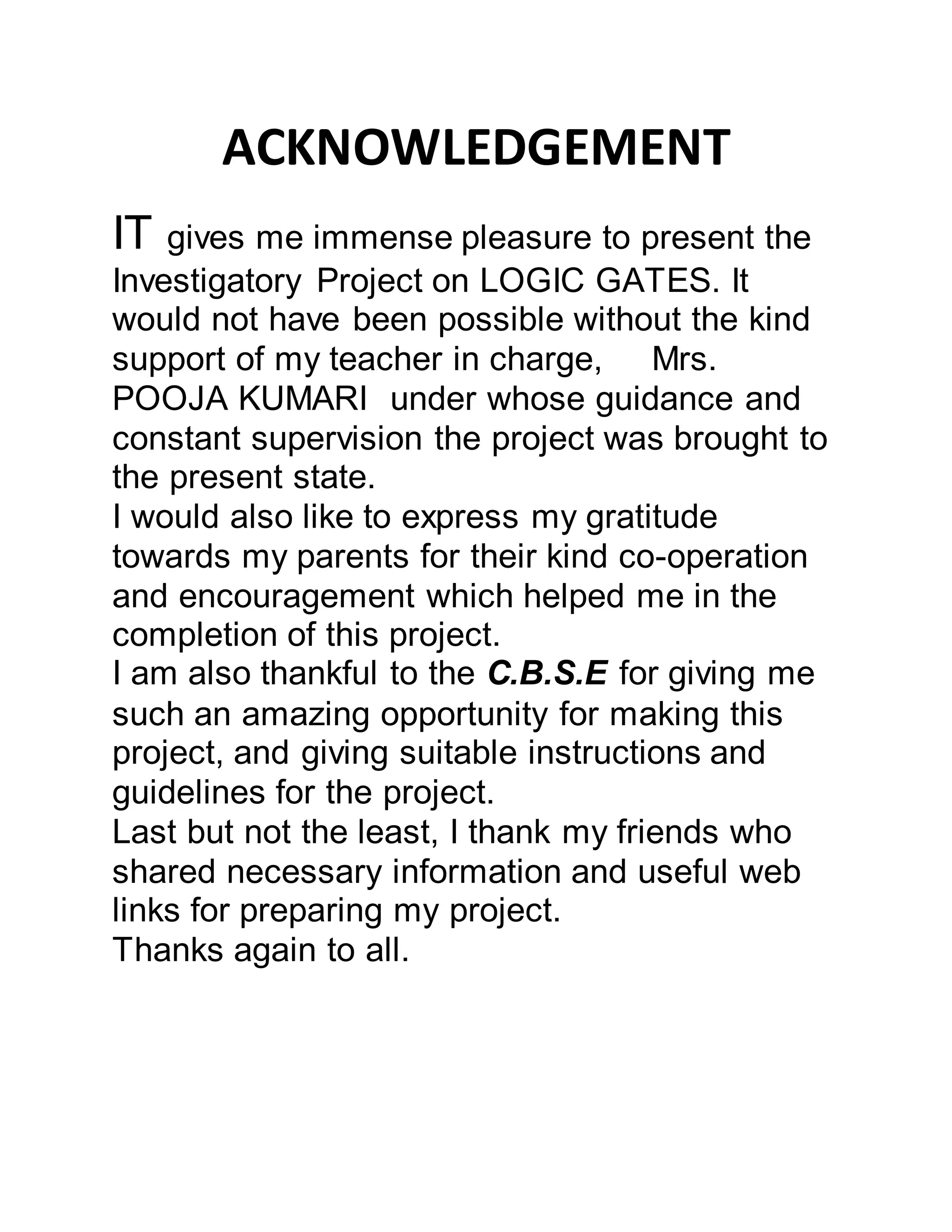 ACKNOWLEDGEMENT
IT gives me immense pleasure to present the
Investigatory Project on LOGIC GATES. It
would not have been possible without the kind
support of my teacher in charge, Mrs.
POOJA KUMARI under whose guidance and
constant supervision the project was brought to
the present state.
I would also like to express my gratitude
towards my parents for their kind co-operation
and encouragement which helped me in the
completion of this project.
I am also thankful to the C.B.S.E for giving me
such an amazing opportunity for making this
project, and giving suitable instructions and
guidelines for the project.
Last but not the least, I thank my friends who
shared necessary information and useful web
links for preparing my project.
Thanks again to all.
 