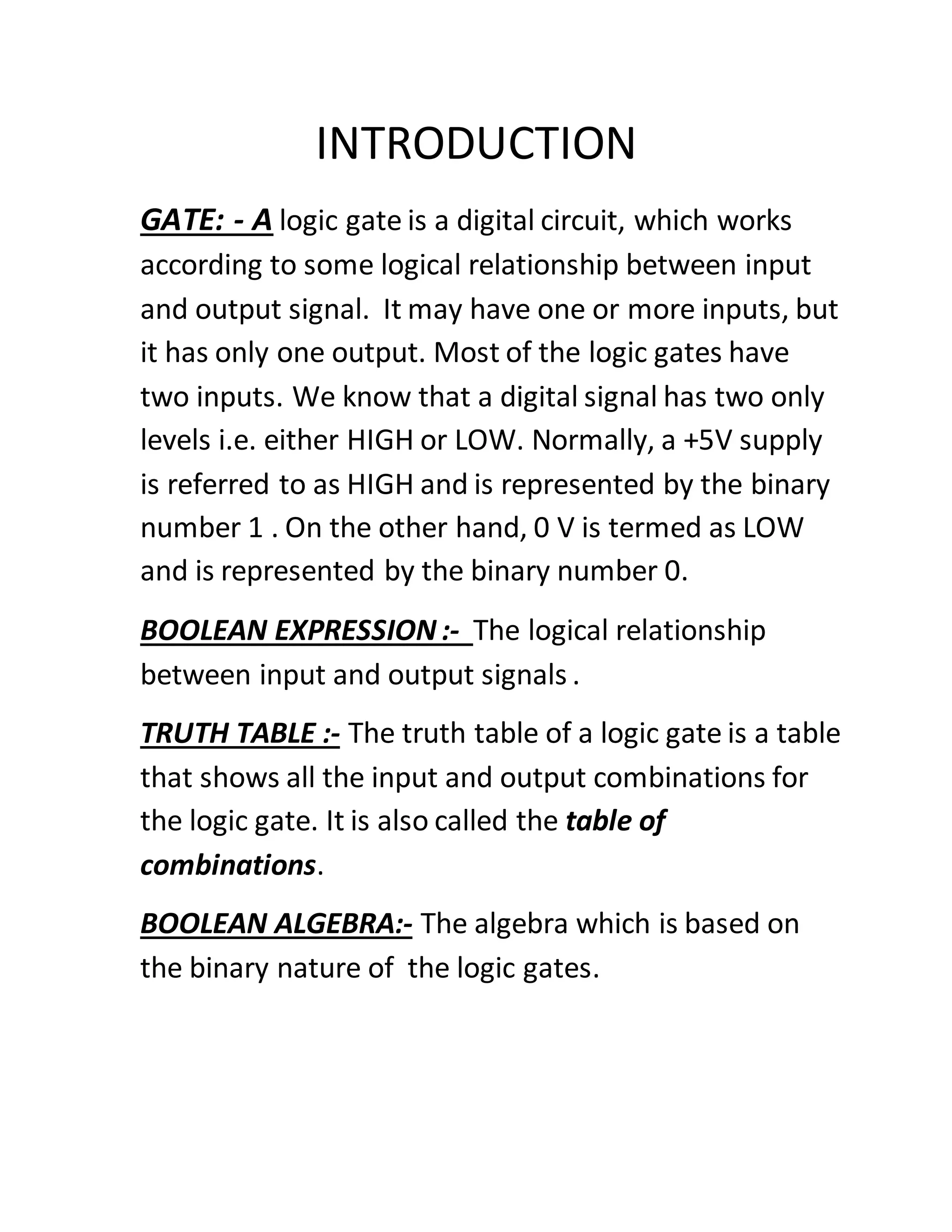 INTRODUCTION
GATE: - A logic gate is a digital circuit, which works
according to some logical relationship between input
and output signal. It may have one or more inputs, but
it has only one output. Most of the logic gates have
two inputs. We know that a digital signal has two only
levels i.e. either HIGH or LOW. Normally, a +5V supply
is referred to as HIGH and is represented by the binary
number 1 . On the other hand, 0 V is termed as LOW
and is represented by the binary number 0.
BOOLEAN EXPRESSION :- The logical relationship
between input and output signals .
TRUTH TABLE :- The truth table of a logic gate is a table
that shows all the input and output combinations for
the logic gate. It is also called the table of
combinations.
BOOLEAN ALGEBRA:- The algebra which is based on
the binary nature of the logic gates.
 