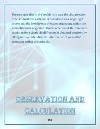 [12]
The reason is that in the double –slit case the slits are taken
to be so small that each one is considered as a single light
source and the interference of waves originating within the
same slit can be neglected . On the other hand, the minimum
condition for a single slit diffraction is obtained precisely by
taking into consideration the interference of waves that
originates within the same slit.
 