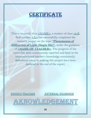 [2]
This is to certify that <NAME>, a student of class 12-B,
Roll number <X> has successfully completed the
research project on the topic “Phenomenon of
Diffraction of Light (Single Slit)”, under the guidance
of <NAME OF TEACHER>. The progress of the
report has been continuously reported and been in the
aforementioned teacher’s knowledge consistently.
References taken in making this project have been
declared at the end of the report.
PHYSICS TEACHER EXTERNAL EXAMINER
 