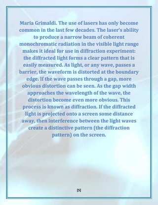 [5]
Maria Grimaldi. The use of lasers has only become
common in the last few decades. The laser’s ability
to produce a narrow beam of coherent
monochromatic radiation in the visible light range
makes it ideal for use in diffraction experiment:
the diffracted light forms a clear pattern that is
easily measured. As light, or any wave, passes a
barrier, the waveform is distorted at the boundary
edge. If the wave passes through a gap, more
obvious distortion can be seen. As the gap width
approaches the wavelength of the wave, the
distortion become even more obvious. This
process is known as diffraction. If the diffracted
light is projected onto a screen some distance
away, then interference between the light waves
create a distinctive pattern (the diffraction
pattern) on the screen.
 