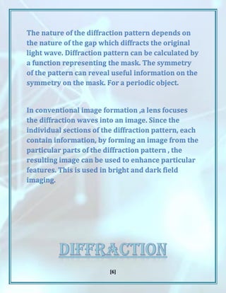 [6]
The nature of the diffraction pattern depends on
the nature of the gap which diffracts the original
light wave. Diffraction pattern can be calculated by
a function representing the mask. The symmetry
of the pattern can reveal useful information on the
symmetry on the mask. For a periodic object.
In conventional image formation ,a lens focuses
the diffraction waves into an image. Since the
individual sections of the diffraction pattern, each
contain information, by forming an image from the
particular parts of the diffraction pattern , the
resulting image can be used to enhance particular
features. This is used in bright and dark field
imaging.
 
