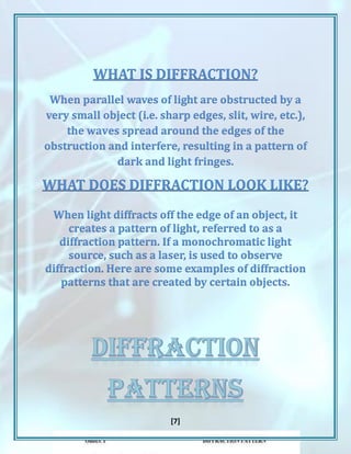 [7]
WHAT IS DIFFRACTION?
When parallel waves of light are obstructed by a
very small object (i.e. sharp edges, slit, wire, etc.),
the waves spread around the edges of the
obstruction and interfere, resulting in a pattern of
dark and light fringes.
WHAT DOES DIFFRACTION LOOK LIKE?
When light diffracts off the edge of an object, it
creates a pattern of light, referred to as a
diffraction pattern. If a monochromatic light
source, such as a laser, is used to observe
diffraction. Here are some examples of diffraction
patterns that are created by certain objects.
 