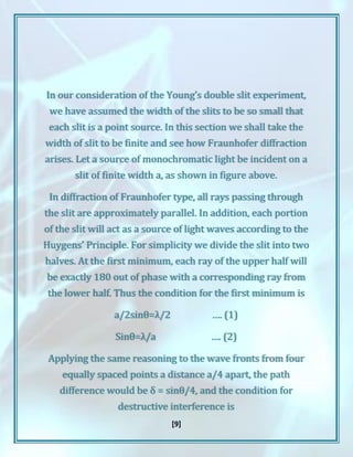 [9]
In our consideration of the Young’s double slit experiment,
we have assumed the width of the slits to be so small that
each slit is a point source. In this section we shall take the
width of slit to be finite and see how Fraunhofer diffraction
arises. Let a source of monochromatic light be incident on a
slit of finite width a, as shown in figure above.
In diffraction of Fraunhofer type, all rays passing through
the slit are approximately parallel. In addition, each portion
of the slit will act as a source of light waves according to the
Huygens’ Principle. For simplicity we divide the slit into two
halves. At the first minimum, each ray of the upper half will
be exactly 180 out of phase with a corresponding ray from
the lower half. Thus the condition for the first minimum is
a/2sinθ=λ/2 …. (1)
Sinθ=λ/a …. (2)
Applying the same reasoning to the wave fronts from four
equally spaced points a distance a/4 apart, the path
difference would be δ = sinθ/4, and the condition for
destructive interference is
 