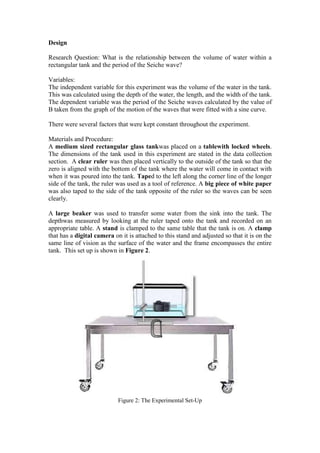 Design

Research Question: What is the relationship between the volume of water within a
rectangular tank and the period of the Seiche wave?

Variables:
The independent variable for this experiment was the volume of the water in the tank.
This was calculated using the depth of the water, the length, and the width of the tank.
The dependent variable was the period of the Seiche waves calculated by the value of
B taken from the graph of the motion of the waves that were fitted with a sine curve.

There were several factors that were kept constant throughout the experiment.

Materials and Procedure:
A medium sized rectangular glass tankwas placed on a tablewith locked wheels.
The dimensions of the tank used in this experiment are stated in the data collection
section. A clear ruler was then placed vertically to the outside of the tank so that the
zero is aligned with the bottom of the tank where the water will come in contact with
when it was poured into the tank. Taped to the left along the corner line of the longer
side of the tank, the ruler was used as a tool of reference. A big piece of white paper
was also taped to the side of the tank opposite of the ruler so the waves can be seen
clearly.

A large beaker was used to transfer some water from the sink into the tank. The
depthwas measured by looking at the ruler taped onto the tank and recorded on an
appropriate table. A stand is clamped to the same table that the tank is on. A clamp
that has a digital camera on it is attached to this stand and adjusted so that it is on the
same line of vision as the surface of the water and the frame encompasses the entire
tank. This set up is shown in Figure 2.




                            Figure 2: The Experimental Set-Up
 