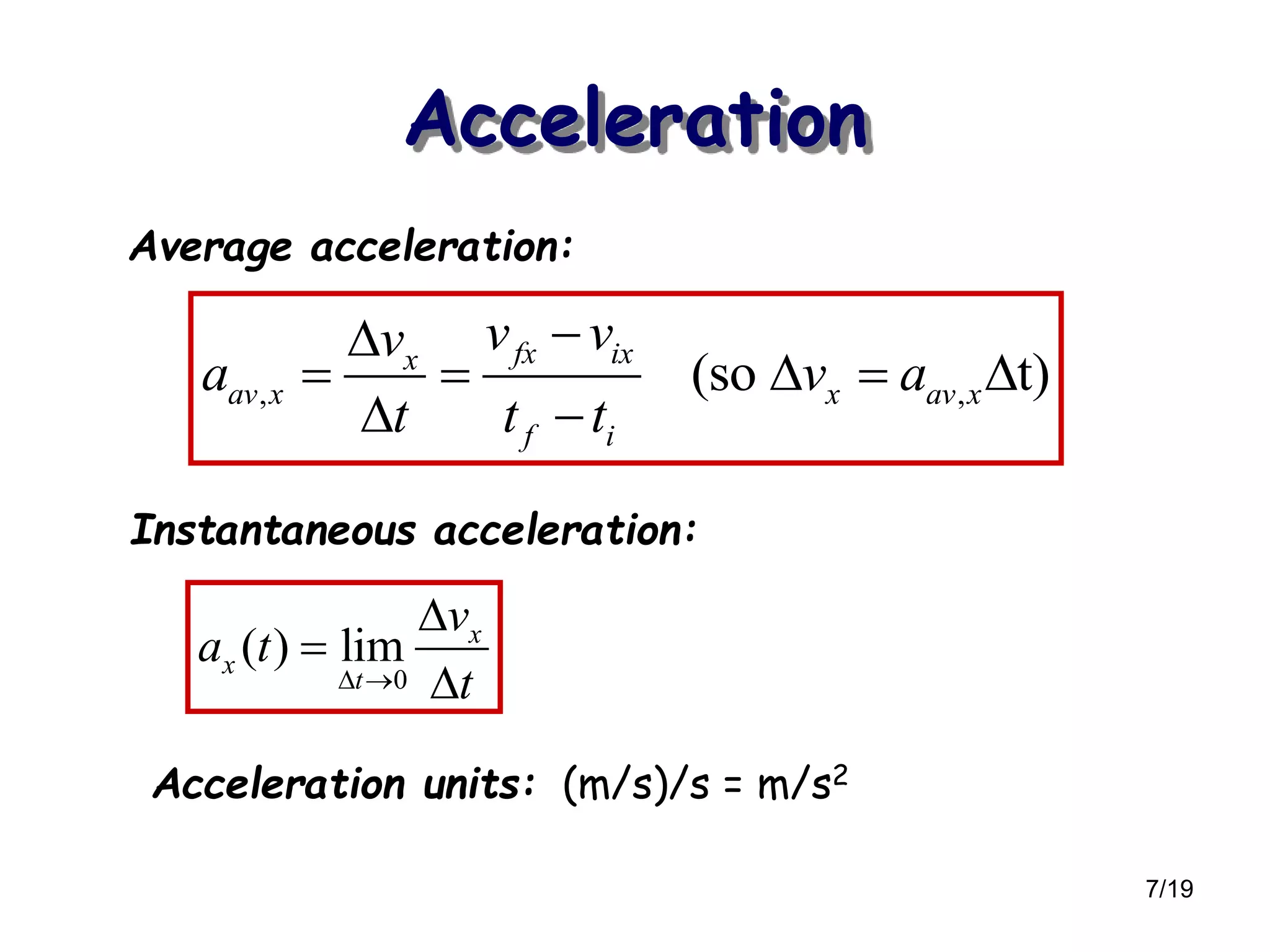 7/19
Acceleration
, ,(so t)
fx ixx
av x x av x
f i
v vv
a v a
t t t

    
 
0
( ) lim x
x
t
v
a t
t 



Average acceleration:
Instantaneous acceleration:
Acceleration units: (m/s)/s = m/s2
 