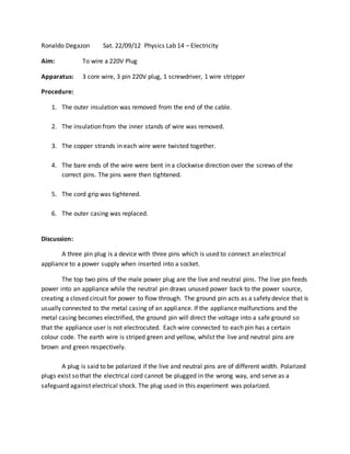 Ronaldo Degazon Sat. 22/09/12 Physics Lab 14 – Electricity
Aim: To wire a 220V Plug
Apparatus: 3 core wire, 3 pin 220V plug, 1 screwdriver, 1 wire stripper
Procedure:
1. The outer insulation was removed from the end of the cable.
2. The insulation from the inner stands of wire was removed.
3. The copper strands in each wire were twisted together.
4. The bare ends of the wire were bent in a clockwise direction over the screws of the
correct pins. The pins were then tightened.
5. The cord grip was tightened.
6. The outer casing was replaced.
Discussion:
A three pin plug is a device with three pins which is used to connect an electrical
appliance to a power supply when inserted into a socket.
The top two pins of the male power plug are the live and neutral pins. The live pin feeds
power into an appliance while the neutral pin draws unused power back to the power source,
creating a closed circuit for power to flow through. The ground pin acts as a safety device that is
usually connected to the metal casing of an appliance. If the appliance malfunctions and the
metal casing becomes electrified, the ground pin will direct the voltage into a safe ground so
that the appliance user is not electrocuted. Each wire connected to each pin has a certain
colour code. The earth wire is striped green and yellow, whilst the live and neutral pins are
brown and green respectively.
A plug is said to be polarized if the live and neutral pins are of different width. Polarized
plugs exist so that the electrical cord cannot be plugged in the wrong way, and serve as a
safeguard against electrical shock. The plug used in this experiment was polarized.
 