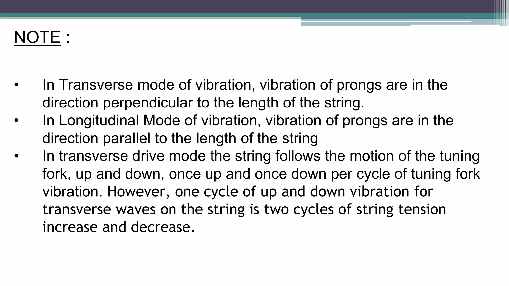 NOTE :
• In Transverse mode of vibration, vibration of prongs are in the
direction perpendicular to the length of the string.
• In Longitudinal Mode of vibration, vibration of prongs are in the
direction parallel to the length of the string
• In transverse drive mode the string follows the motion of the tuning
fork, up and down, once up and once down per cycle of tuning fork
vibration. However, one cycle of up and down vibration for
transverse waves on the string is two cycles of string tension
increase and decrease.
 
